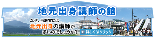 地元出身講師の館 なぜ、当教室には地元出身の講師が多いのでしょうか？