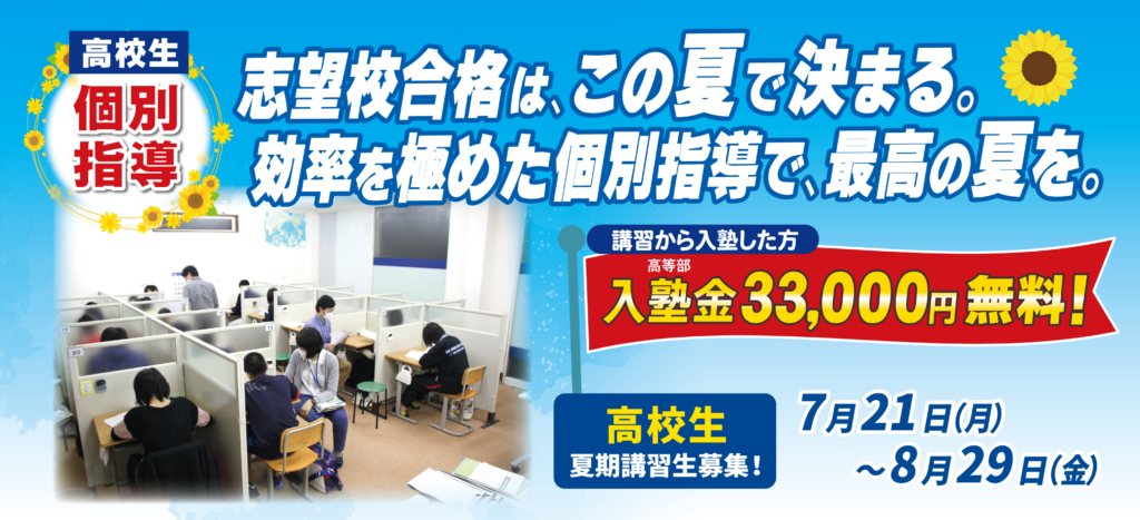 高校生個別指導 志望校合格は、この夏で決まる。効率を極めた個別指導で、最高の夏を。講習から入塾した方 高等部入塾金33,000円無料 高校生夏期講習募集 7月21日(月)～8月29日(金)